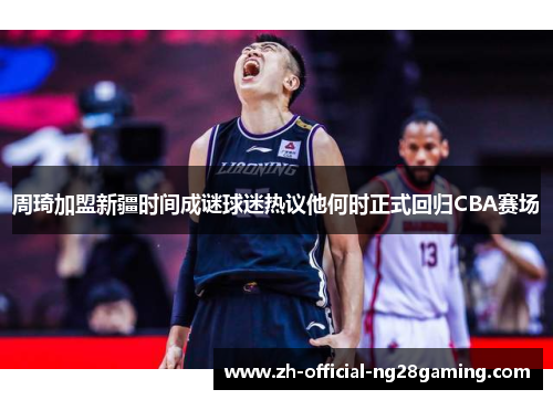 周琦加盟新疆时间成谜球迷热议他何时正式回归CBA赛场 周琦加盟新疆时间成谜球迷热议他何时正式回归CBA赛场