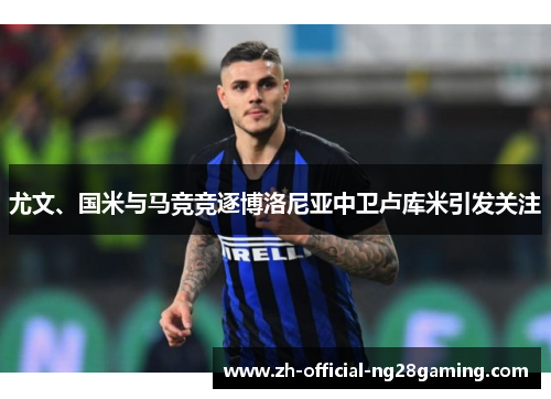 尤文、国米与马竞竞逐博洛尼亚中卫卢库米引发关注