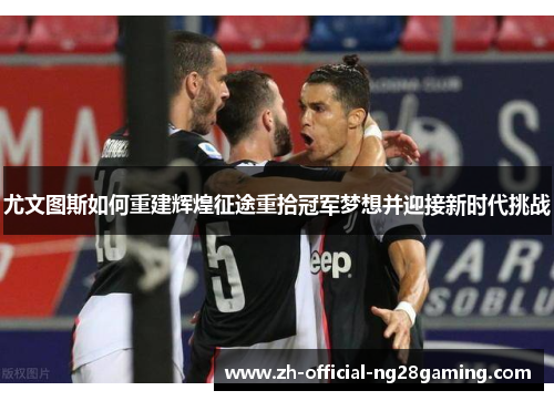 尤文图斯如何重建辉煌征途重拾冠军梦想并迎接新时代挑战