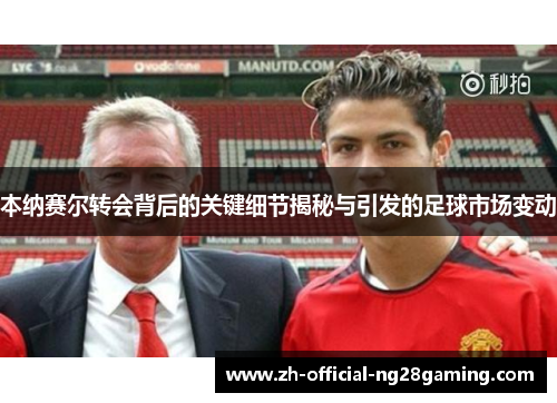 本纳赛尔转会背后的关键细节揭秘与引发的足球市场变动