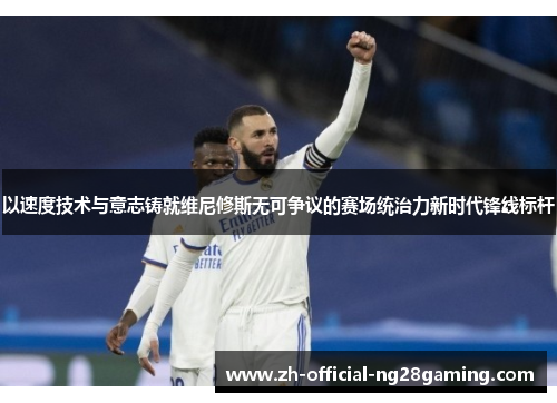 以速度技术与意志铸就维尼修斯无可争议的赛场统治力新时代锋线标杆