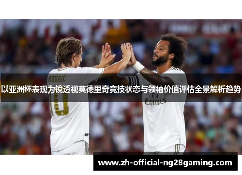 以亚洲杯表现为镜透视莫德里奇竞技状态与领袖价值评估全景解析趋势