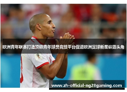欧洲青年联赛打造顶级青年球员竞技平台促进欧洲足球新星崭露头角