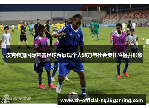 皮克参加国际慈善足球赛展现个人魅力与社会责任感提升形象