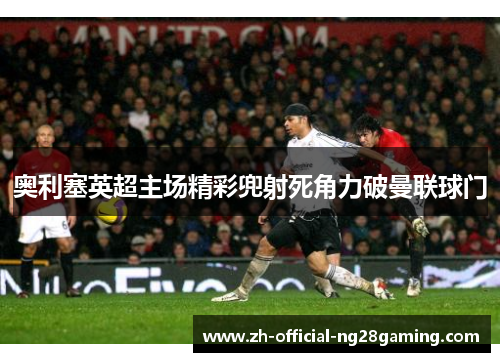 奥利塞英超主场精彩兜射死角力破曼联球门