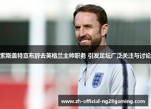 索斯盖特宣布辞去英格兰主帅职务 引发足坛广泛关注与讨论