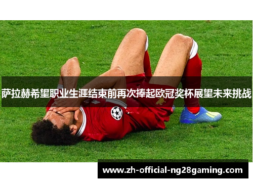 萨拉赫希望职业生涯结束前再次捧起欧冠奖杯展望未来挑战