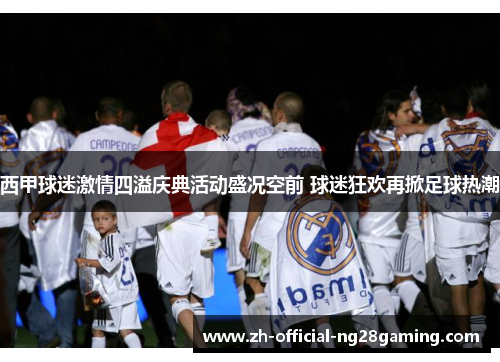 西甲球迷激情四溢庆典活动盛况空前 球迷狂欢再掀足球热潮