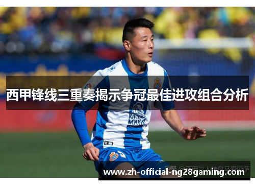 西甲锋线三重奏揭示争冠最佳进攻组合分析