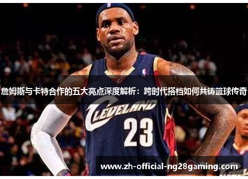 詹姆斯与卡特合作的五大亮点深度解析：跨时代搭档如何共铸篮球传奇