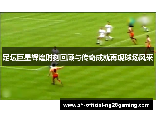 足坛巨星辉煌时刻回顾与传奇成就再现球场风采