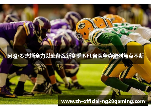 阿隆·罗杰斯全力以赴备战新赛季 NFL各队争夺激烈焦点不断 阿隆·罗杰斯全力以赴备战新赛季 NFL各队争夺激烈焦点不断