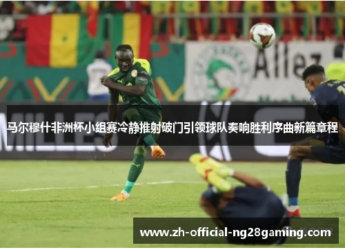 马尔穆什非洲杯小组赛冷静推射破门引领球队奏响胜利序曲新篇章程