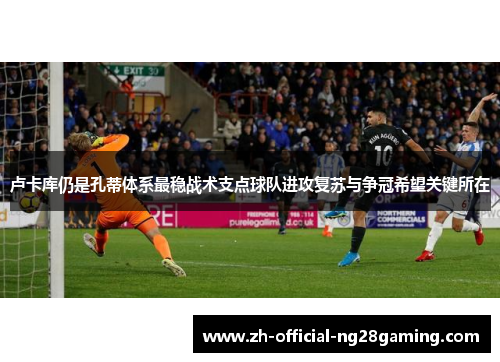 卢卡库仍是孔蒂体系最稳战术支点球队进攻复苏与争冠希望关键所在 卢卡库仍是孔蒂体系最稳战术支点球队进攻复苏与争冠希望关键所在