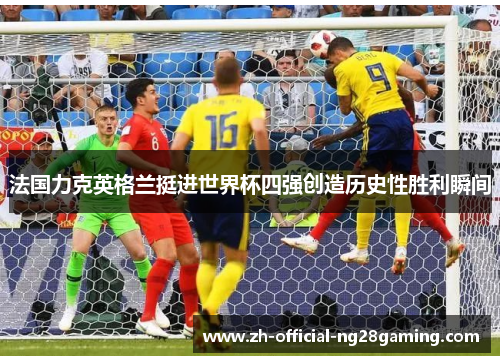 法国力克英格兰挺进世界杯四强创造历史性胜利瞬间